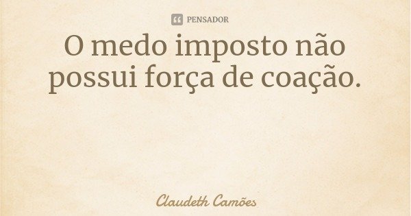 O medo imposto não possui força de coação.... Frase de Claudeth Camões.