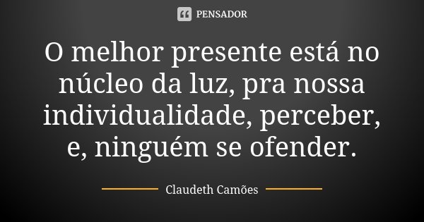 O melhor presente está no núcleo da luz, pra nossa individualidade, perceber, e, ninguém se ofender.... Frase de Claudeth Camões.