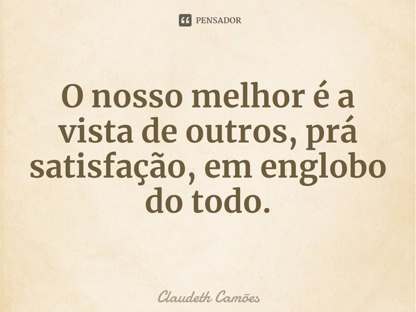 ⁠O nosso melhor é a vista de outros, prá satisfação, em englobo do todo.... Frase de Claudeth Camões.