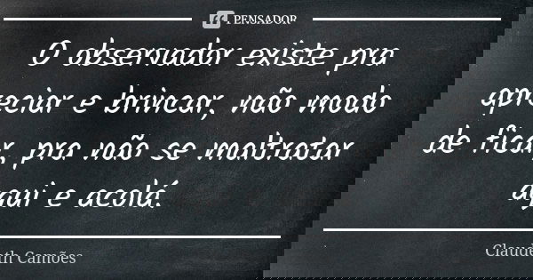 O observador existe pra apreciar e brincar, não modo de ficar, pra não se maltratar aqui e acolá.... Frase de Claudeth Camões.