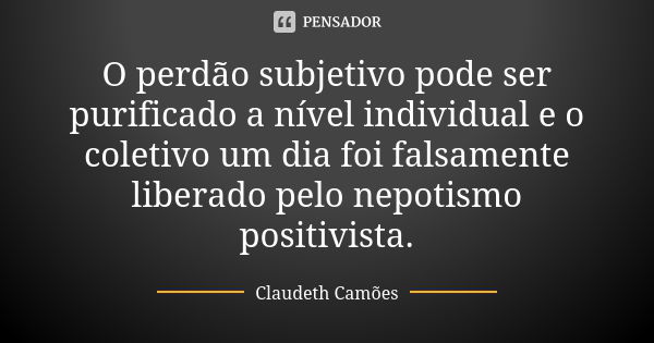 O perdão subjetivo pode ser purificado a nível individual e o coletivo um dia foi falsamente liberado pelo nepotismo positivista.... Frase de Claudeth Camões.