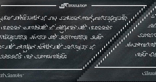 O que dificulta e, ou, causa má percepção, se nossa vontade é alegria de nossas concretizações, livres de sermões, são livramentos de antiga falta de serviço, e... Frase de Claudeth Camões.