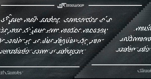 Ô que não sabes, concertos é a música pra ti que em notas nasceu, altamente solar e, a lua beijou-te, por saber das verdades com o abraçar.... Frase de Claudeth Camões.