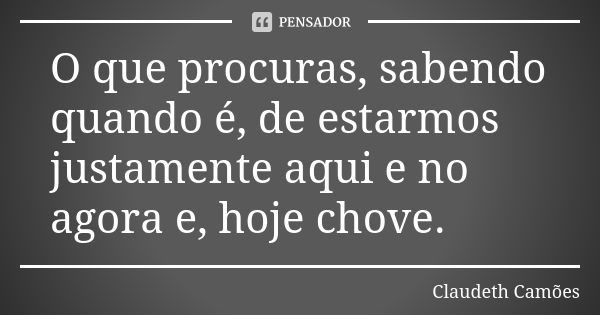 O que procuras, sabendo quando é, de estarmos justamente aqui e no agora e, hoje chove.... Frase de Claudeth Camões.