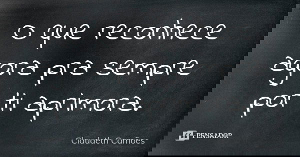 O que reconhece agora pra sempre por ti aprimora.... Frase de Claudeth Camões.