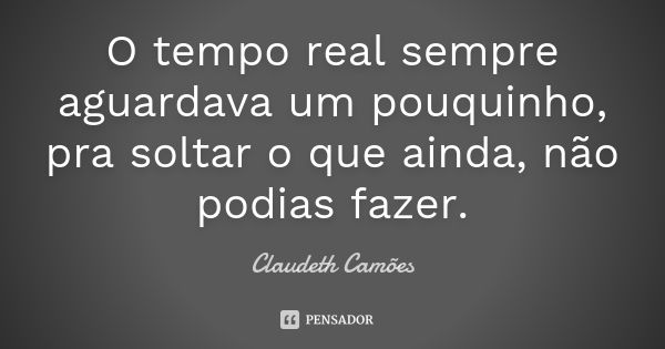 O tempo real sempre aguardava um pouquinho, pra soltar o que ainda, não podias fazer.... Frase de Claudeth Camões.