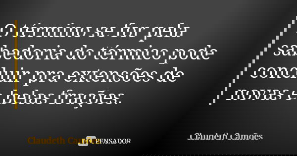 O término se for pela sabedoria do térmico pode concluir pra extensões de novas e belas frações.... Frase de Claudeth Camões.