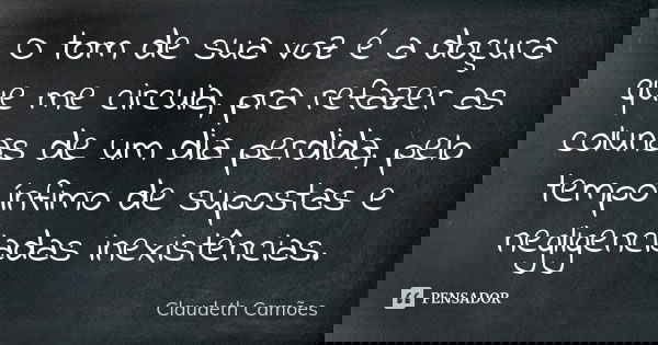 O tom de sua voz é a doçura que me circula, pra refazer as colunas de um dia perdida, pelo tempo ínfimo de supostas e negligenciadas inexistências.... Frase de Claudeth Camões.