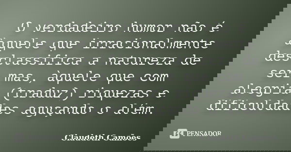 O verdadeiro humor não é àquele que irracionalmente desclassifica a natureza de ser mas, àquele que com alegria (traduz) riquezas e dificuldades aguçando o além... Frase de Claudeth Camões.