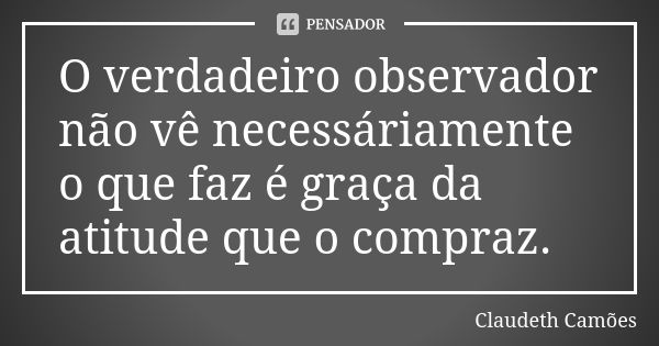 O verdadeiro observador não vê necessáriamente o que faz é graça da atitude que o compraz.... Frase de Claudeth Camões.