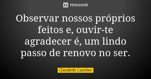 Observar nossos próprios feitos e, ouvir-te agradecer é, um lindo passo de renovo no ser.... Frase de Claudeth Camões.