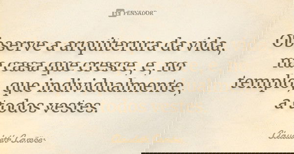 Observe a arquiterura da vida, na casa que cresce, e, no templo, que individualmente, a todos vestes.... Frase de Claudeth Camões.
