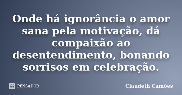 Onde há ignorância o amor sana pela motivação, dá compaixão ao desentendimento, bonando sorrisos em celebração.... Frase de Claudeth Camões.