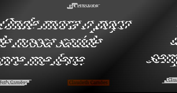 Onde mora o poço de nossa saúde sempre me leve.... Frase de Claudeth Camões.