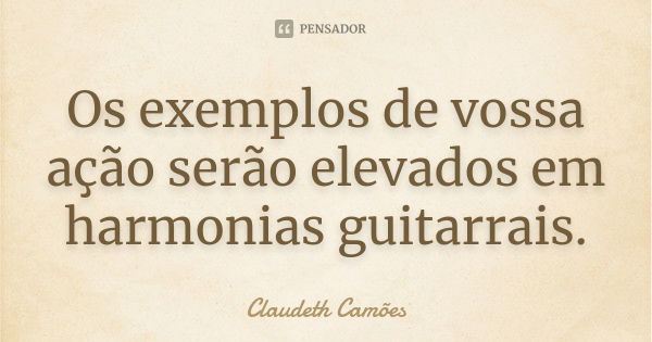 Os exemplos de vossa ação serão elevados em harmonias guitarrais.... Frase de Claudeth Camões.