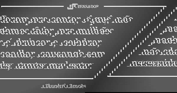 Param pra cantar, ô quê, não podemos falar, pra milhões poder é, brincar e, celebrar, não chacoalhar, causando sem necessidades, tantos mal estar.... Frase de Claudeth Camões.