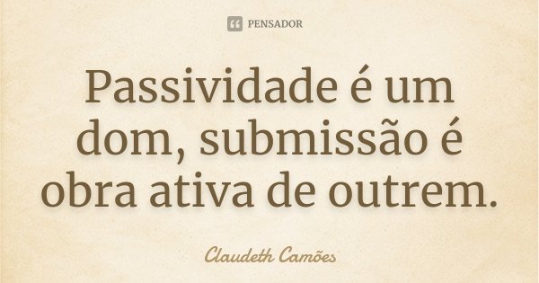 Passividade é um dom, submissão é obra ativa de outrem.... Frase de Claudeth Camões.