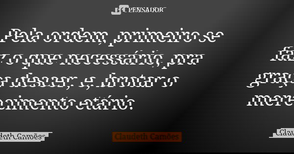 Pela ordem, primeiro se faz o que necessário, pra graça descer, e, brotar o merecimento etário.... Frase de Claudeth Camões.