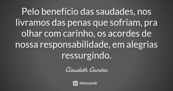 Pelo benefício das saudades, nos livramos das penas que sofriam, pra olhar com carinho, os acordes de nossa responsabilidade, em alegrias ressurgindo.... Frase de Claudeth Camões.