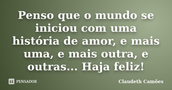 Penso que o mundo se iniciou com uma história de amor, e mais uma, e mais outra, e outras... Haja feliz!... Frase de Claudeth Camões.