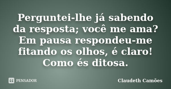 Perguntei-lhe já sabendo da resposta; você me ama? Em pausa respondeu-me fitando os olhos, é claro! Como és ditosa.... Frase de Claudeth Camões.