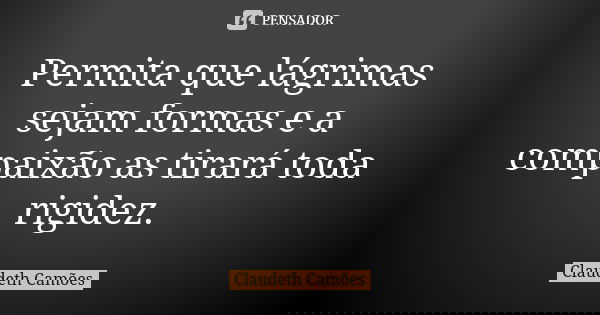 Permita que lágrimas sejam formas e a compaixão as tirará toda rigidez.... Frase de Claudeth Camões.