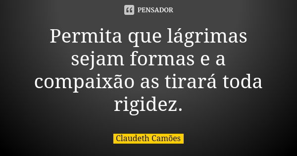 Permita que lágrimas sejam formas e a compaixão as tirará toda rigidez.... Frase de Claudeth Camões.