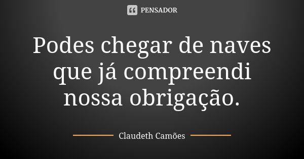 Podes chegar de naves que já compreendi nossa obrigação.... Frase de Claudeth Camões.