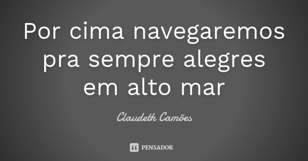 Por cima navegaremos pra sempre alegres em alto mar... Frase de Claudeth Camões.