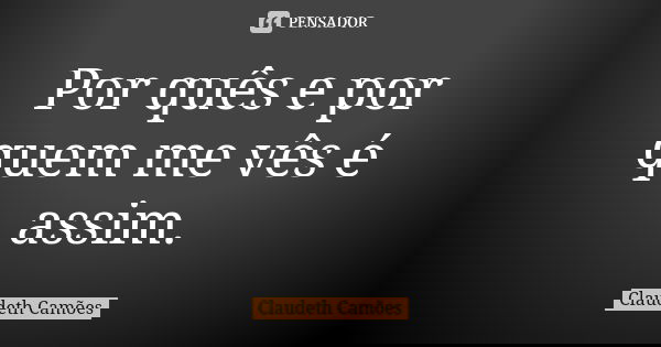 Por quês e por quem me vês é assim.... Frase de Claudeth Camões.