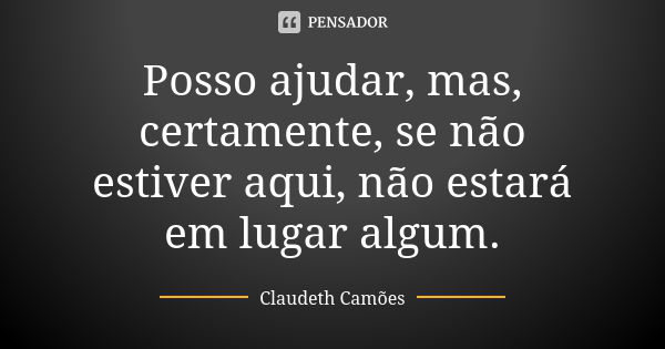 Posso ajudar, mas, certamente, se não estiver aqui, não estará em lugar algum.... Frase de Claudeth Camões.