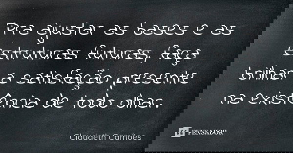 Pra ajustar as bases e as estruturas futuras, faça brilhar a satisfação presente na existência de todo olhar.... Frase de Claudeth Camões.