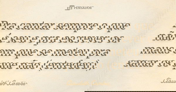 Pra cantar sempre o que não é seu e pra escrever os maus em que se meteu pra sanar os que não (entedeu).... Frase de Claudeth Camões.
