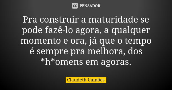 Pra construir a maturidade se pode fazê-lo agora, a qualquer momento e ora, já que o tempo é sempre pra melhora, dos *h*omens em agoras.... Frase de Claudeth Camões.