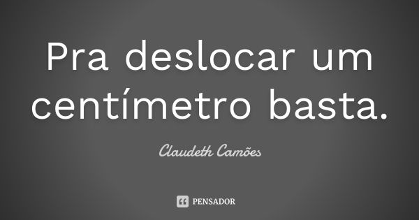 Pra deslocar um centímetro basta.... Frase de Claudeth Camões.