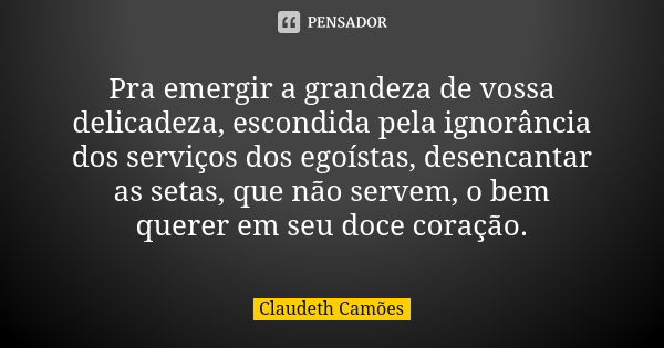 Pra emergir a grandeza de vossa delicadeza, escondida pela ignorância dos serviços dos egoístas, desencantar as setas, que não servem, o bem querer em seu doce ... Frase de Claudeth Camões.