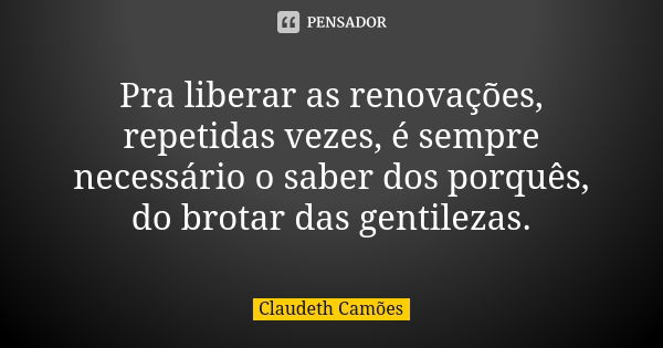 Pra liberar as renovações, repetidas vezes, é sempre necessário o saber dos porquês, do brotar das gentilezas.... Frase de Claudeth Camões.