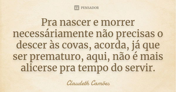 Pra nascer e morrer necessáriamente não precisas o descer às covas, acorda, já que ser prematuro, aqui, não é mais alicerse pra tempo do servir.... Frase de Claudeth Camões.