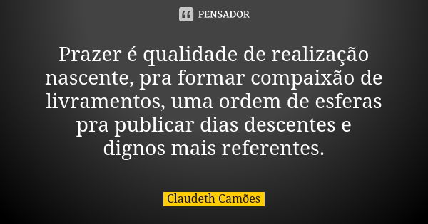 Prazer é qualidade de realização nascente, pra formar compaixão de livramentos, uma ordem de esferas pra publicar dias descentes e dignos mais referentes.... Frase de Claudeth Camões.