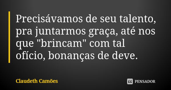 Precisávamos de seu talento, pra juntarmos graça, até nos que "brincam" com tal ofício, bonanças de deve.... Frase de Claudeth Camões.