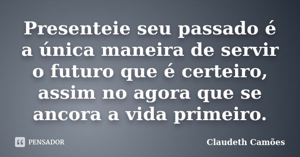 Presenteie seu passado é a única maneira de servir o futuro que é certeiro, assim no agora que se ancora a vida primeiro.... Frase de Claudeth Camões.