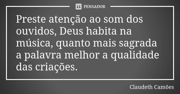 Preste atenção ao som dos ouvidos, Deus habita na música, quanto mais sagrada a palavra melhor a qualidade das criações.... Frase de Claudeth Camões.