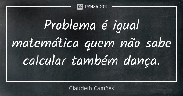 Problema é igual matemática quem não sabe calcular também dança.... Frase de Claudeth Camões.