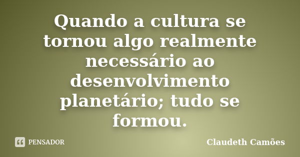 Quando a cultura se tornou algo realmente necessário ao desenvolvimento planetário; tudo se formou.... Frase de Claudeth Camões.