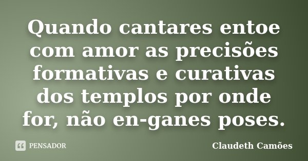 Quando cantares entoe com amor as precisões formativas e curativas dos templos por onde for, não en-ganes poses.... Frase de Claudeth Camões.
