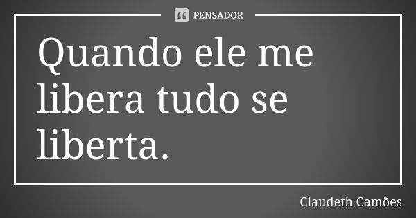 Quando ele me libera tudo se liberta.... Frase de Claudeth Camões.