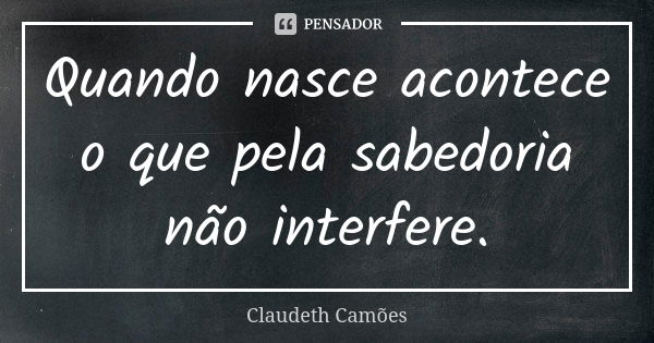 Quando nasce acontece o que pela sabedoria não interfere.... Frase de Claudeth Camões.