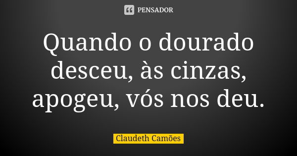 Quando o dourado desceu, às cinzas, apogeu, vós nos deu.... Frase de Claudeth Camões.