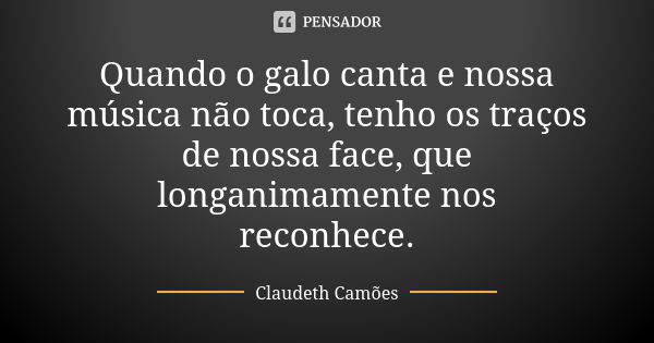 Quando o galo canta e nossa música não toca, tenho os traços de nossa face, que longanimamente nos reconhece.... Frase de Claudeth Camões.