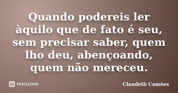 Quando podereis ler àquilo que de fato é seu, sem precisar saber, quem lho deu, abençoando, quem não mereceu.... Frase de Claudeth Camões.